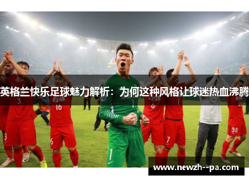 英格兰快乐足球魅力解析：为何这种风格让球迷热血沸腾