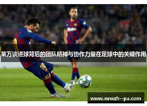 莱万谈进球背后的团队精神与协作力量在足球中的关键作用