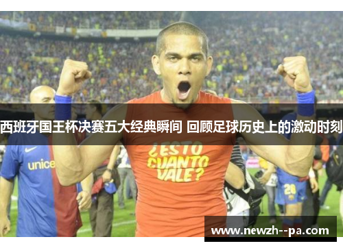 西班牙国王杯决赛五大经典瞬间 回顾足球历史上的激动时刻