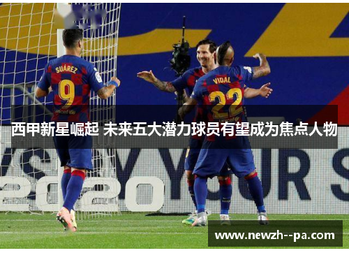 西甲新星崛起 未来五大潜力球员有望成为焦点人物