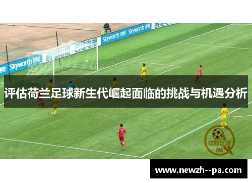 评估荷兰足球新生代崛起面临的挑战与机遇分析