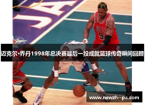 迈克尔·乔丹1998年总决赛最后一投成就篮球传奇瞬间回顾 迈克尔·乔丹1998年总决赛最后一投成就篮球传奇瞬间回顾