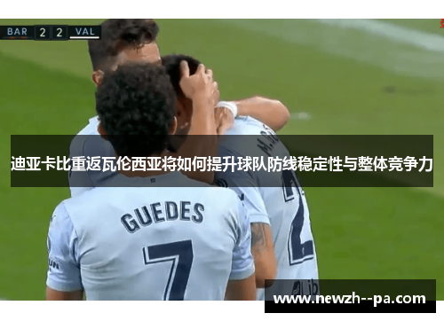 迪亚卡比重返瓦伦西亚将如何提升球队防线稳定性与整体竞争力