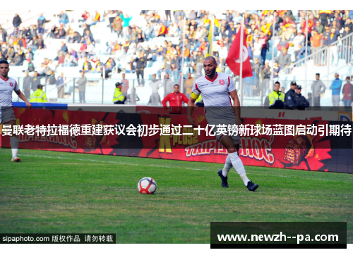 曼联老特拉福德重建获议会初步通过二十亿英镑新球场蓝图启动引期待 曼联老特拉福德重建获议会初步通过二十亿英镑新球场蓝图启动引期待