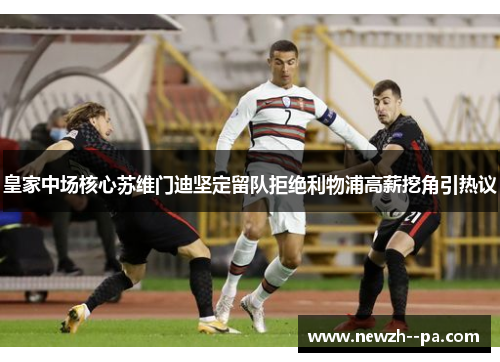 皇家中场核心苏维门迪坚定留队拒绝利物浦高薪挖角引热议 皇家中场核心苏维门迪坚定留队拒绝利物浦高薪挖角引热议