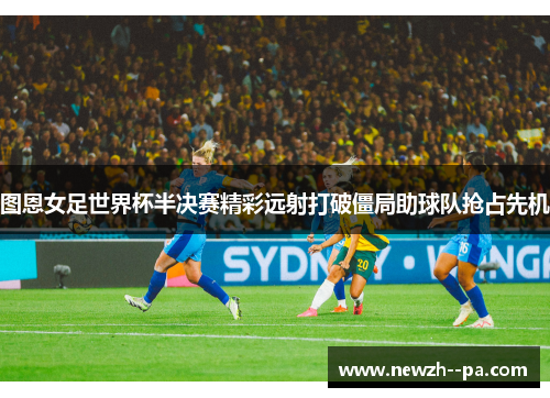 图恩女足世界杯半决赛精彩远射打破僵局助球队抢占先机