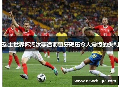 瑞士世界杯淘汰赛遭葡萄牙碾压令人震惊的失利