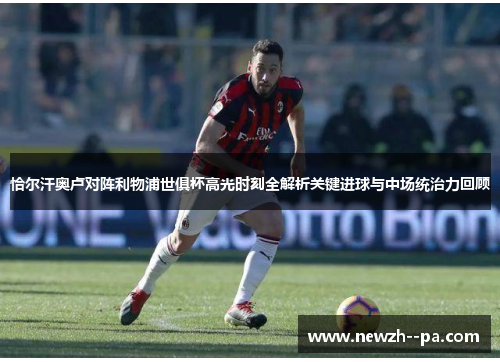恰尔汗奥卢对阵利物浦世俱杯高光时刻全解析关键进球与中场统治力回顾