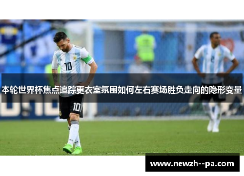 本轮世界杯焦点追踪更衣室氛围如何左右赛场胜负走向的隐形变量