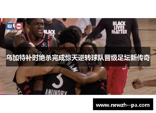 乌加特补时绝杀完成惊天逆转球队晋级足坛新传奇