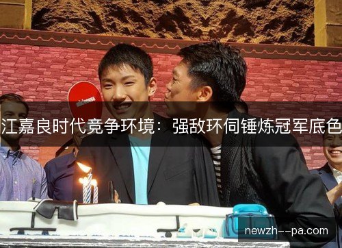 江嘉良时代竞争环境:强敌环伺锤炼冠军底色 江嘉良时代竞争环境:强敌环伺锤炼冠军底色